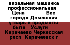 вязальная машинка профессиональная › Цена ­ 15 000 - Все города Домашняя утварь и предметы быта » Услуги   . Карачаево-Черкесская респ.,Карачаевск г.